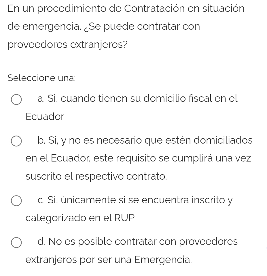 En un procedimiento de Contratación en situación
de emergencia. ¿Se puede contratar con
proveedores extranjeros?
Seleccione una:
a. Si, cuando tienen su domicilio fiscal en el
Ecuador
b. Si, y no es necesario que estén domiciliados
en el Ecuador, este requisito se cumplirá una vez
suscrito el respectivo contrato.
c. Si, únicamente si se encuentra inscrito y
categorizado en el RUP
d. No es posible contratar con proveedores
extranjeros por ser una Emergencia.