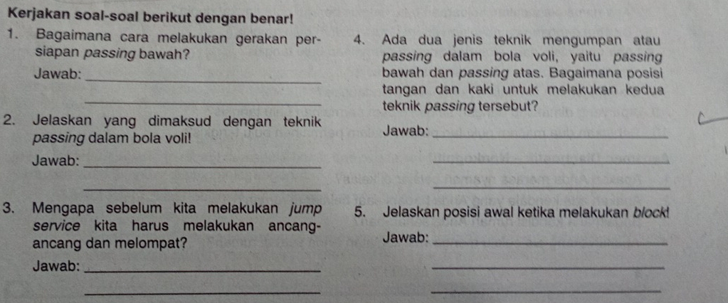 Kerjakan soal-soal berikut dengan benar! 
1. Bagaimana cara melakukan gerakan per- 4. Ada dua jenis teknik mengumpan atau 
siapan passing bawah? passing dalam bola voli, yaitu passing 
Jawab:_ bawah dan passing atas. Bagaimana posisi 
_ 
tangan dan kaki untuk melakukan kedua 
teknik passing tersebut? 
2. Jelaskan yang dimaksud dengan teknik Jawab:_ 
passing dalam bola voli! 
Jawab:_ 
_ 
_ 
_ 
3. Mengapa sebelum kita melakukan jump 5. Jelaskan posisi awal ketika melakukan block! 
service kita harus melakukan ancang- 
ancang dan melompat? Jawab:_ 
Jawab:_ 
_ 
__