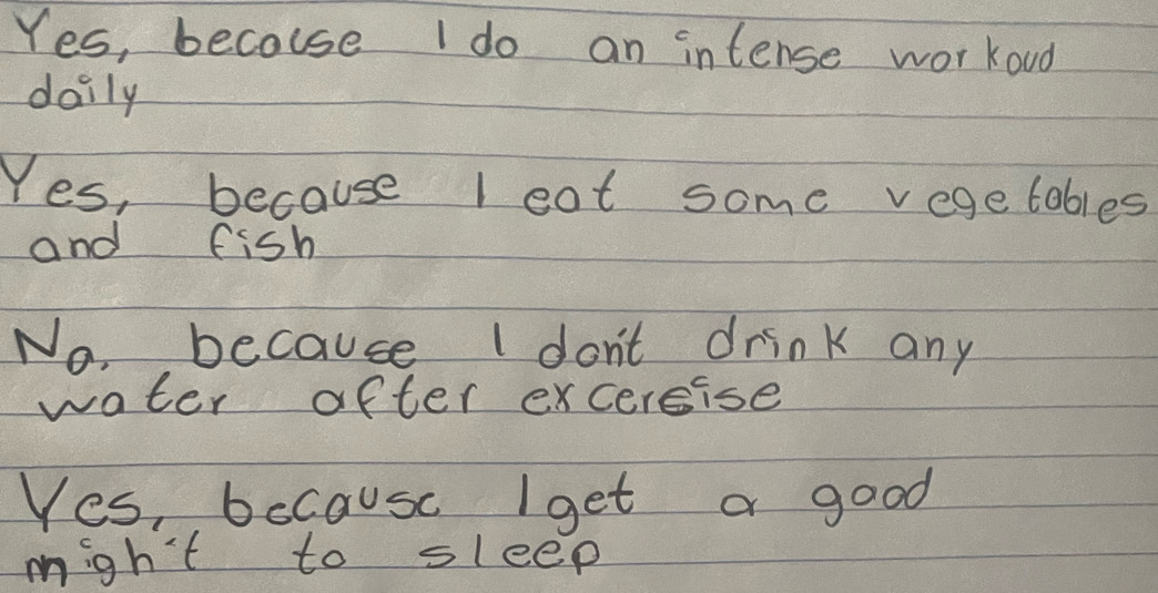 Yes, becouse I do an intense workoud
daily
Yes, because l eat some vegetables
and fish
No, because I don't drink any
water after excercise
Yes, bccause Iget a good
migh't to sleep