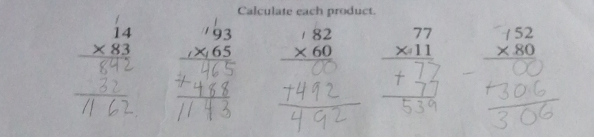 Calculate each product.
beginarrayr 77 * 11 hline endarray
beginarrayr 14 * 83 hline endarray beginarrayr 93 1* 65 hline endarray beginarrayr 182 * 60 hline □ □  +492endarray
