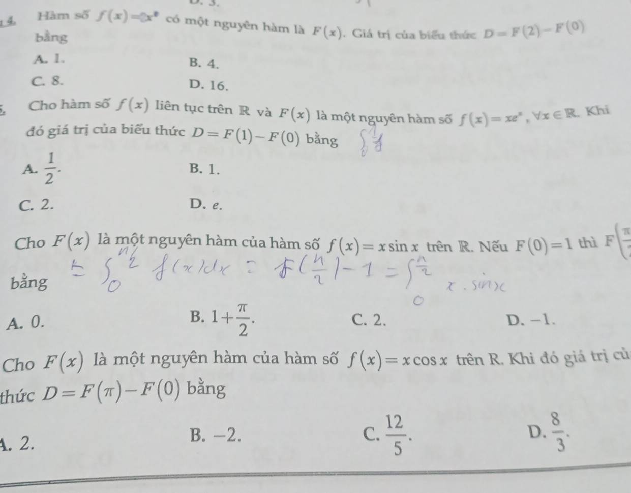 Hàm số f(x)=3x^2 có một nguyên hàm là F(x). Giá trị của biểu thức D=F(2)-F(0)
bằng
A. 1.
B. 4.
C. 8.
D. 16.
Cho hàm số f(x) liên tục trên R và F(x) là một nguyên hàm số f(x)=xe^x, forall x∈ R Khi
đó giá trị của biểu thức D=F(1)-F(0) bằng
A.  1/2 . B. 1.
C. 2. D. e.
Cho F(x) là một nguyên hàm của hàm số f(x)=xsin x trên R. Nếu F(0)=1 thì Fbeginpmatrix  π /4 endpmatrix
bằng
A. 0. B. 1+ π /2 . C. 2. D. -1.
Cho F(x) là một nguyên hàm của hàm số f(x)=xcos x trên R. Khi đó giá trị củ
thức D=F(π )-F(0) bằng
D.
A. 2.
B. -2. C.  12/5 .  8/3 .