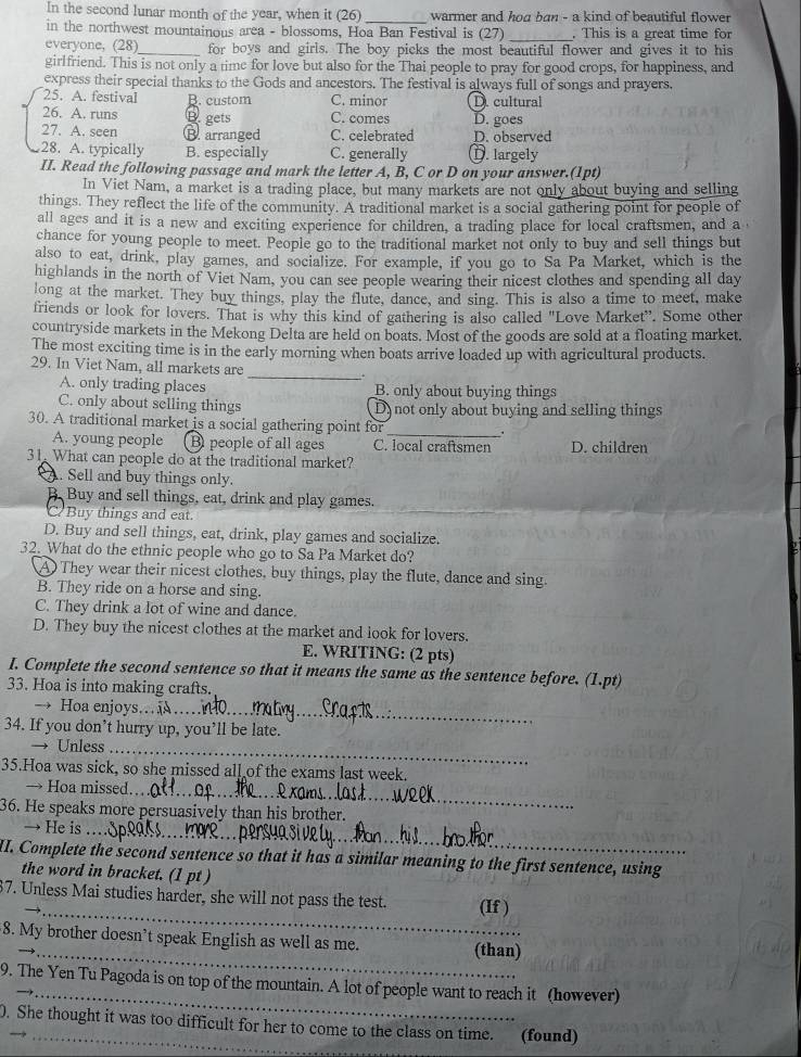 In the second lunar month of the year, when it (26 _warmer and hoa ban - a kind of beautiful flower
_
in the northwest mountainous area - blossoms, Hoa Ban Festival is (27) . This is a great time for
everyone, (28)_ for boys and girls. The boy picks the most beautiful flower and gives it to his
girlfriend. This is not only a time for love but also for the Thai people to pray for good crops, for happiness, and
express their special thanks to the Gods and ancestors. The festival is always full of songs and prayers.
25. A. festival B. custom C. minor D cultural
26. A. runs B. gets C. comes
27. A. seen B. arranged C. celebrated D. goes D. observed
28. A. typically B. especially C. generally D. largely
II. Read the following passage and mark the letter A, B, C or D on your answer.(1pt)
In Viet Nam, a market is a trading place, but many markets are not only about buying and selling
things. They reflect the life of the community. A traditional market is a social gathering point for people of
all ages and it is a new and exciting experience for children, a trading place for local craftsmen, and a 
chance for young people to meet. People go to the traditional market not only to buy and sell things but
also to eat, drink, play games, and socialize. For example, if you go to Sa Pa Market, which is the
highlands in the north of Viet Nam, you can see people wearing their nicest clothes and spending all day
long at the market. They buy things, play the flute, dance, and sing. This is also a time to meet, make
friends or look for lovers. That is why this kind of gathering is also called "Love Market". Some other
countryside markets in the Mekong Delta are held on boats. Most of the goods are sold at a floating market.
The most exciting time is in the early morning when boats arrive loaded up with agricultural products.
_
29. In Viet Nam, all markets are
A. only trading places B. only about buying things
C. only about selling things D) not only about buying and selling things
30. A traditional market is a social gathering point for_
A. young people B people of all ages C. local craftsmen D. children
31. What can people do at the traditional market?
A. Sell and buy things only.
B. Buy and sell things, eat, drink and play games.
a Buy things and eat.
D. Buy and sell things, eat, drink, play games and socialize.
32. What do the ethnic people who go to Sa Pa Market do?
A They wear their nicest clothes, buy things, play the flute, dance and sing.
B. They ride on a horse and sing.
C. They drink a lot of wine and dance.
D. They buy the nicest clothes at the market and look for lovers.
E. WRITING: (2 pts)
I. Complete the second sentence so that it means the same as the sentence before. (1.pt)
33. Hoa is into making crafts.
→ Hoa enjoys..
34. If you don’t hurry up, you’ll be late.
→ Unless_
35.Hoa was sick, so she missed all of the exams last week.
→ Hoa missed._
36. He speaks more persuasively than his brother.
→ He is_
II. Complete the second sentence so that it has a similar meaning to the first sentence, using
the word in bracket. (1 pt )
_
7. Unless Mai studies harder, she will not pass the test. (If )
_
8. My brother doesn’t speak English as well as me. (than)
_
9. The Yen Tu Pagoda is on top of the mountain. A lot of people want to reach it (however)
0. She thought it was too difficult for her to come to the class on time. (found)