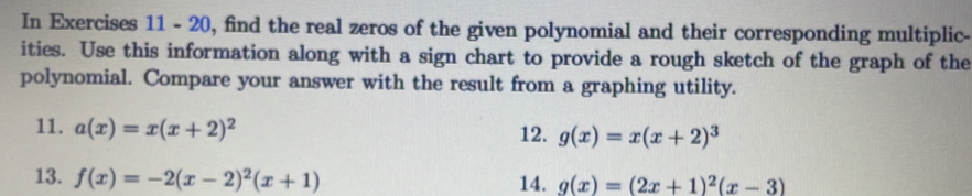 In Exercises 11 - 20, find the real zeros of the given polynomial and their corresponding multiplic- 
ities. Use this information along with a sign chart to provide a rough sketch of the graph of the 
polynomial. Compare your answer with the result from a graphing utility. 
11. a(x)=x(x+2)^2 12. g(x)=x(x+2)^3
13. f(x)=-2(x-2)^2(x+1) 14. g(x)=(2x+1)^2(x-3)