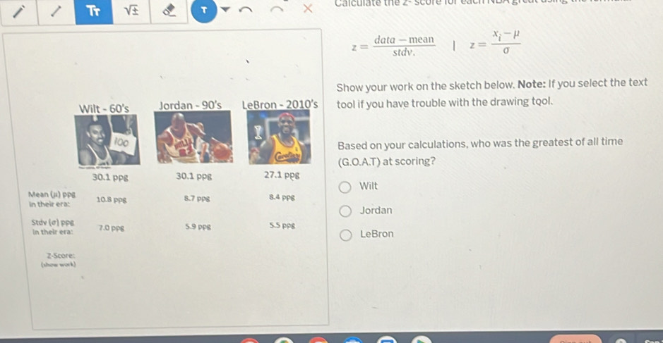 Tr sqrt(± ) T × Calculate the 2 - score for eaci
z= (data-mean)/stdv.  | z=frac x_i-mu sigma 
Show your work on the sketch below. Note: If you select the text
Wilt - 60's Jordan - 90's LeBron - 2010's tool if you have trouble with the drawing tool.
100
1
Based on your calculations, who was the greatest of all time
(G.O.A.T) at scoring?
30.1 ppg 30.1 ppg 27.1 ppg
Wilt
Mean (ji) ppg 10.8 ppg 8.7 pp8 8.4 ppg
in their era:
Jordan
Stdv (ø) PPB 7.0 pp8 5.9 ppB 5.5 pp8
In their era: LeBron
Z-Score:
(show work)