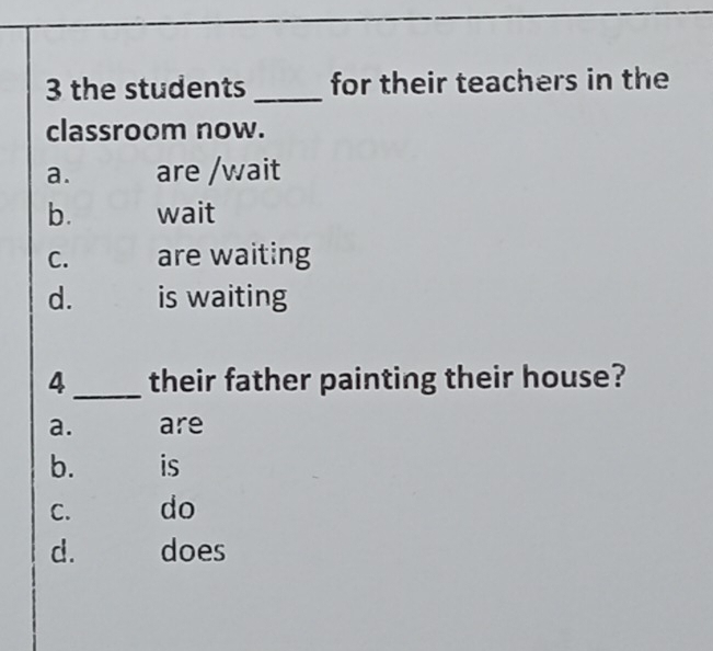 the students _for their teachers in the
classroom now.
a. are /wait
b. wait
C. are waiting
d. is waiting
4_ their father painting their house?
a. are
b. is
C. do
d. does