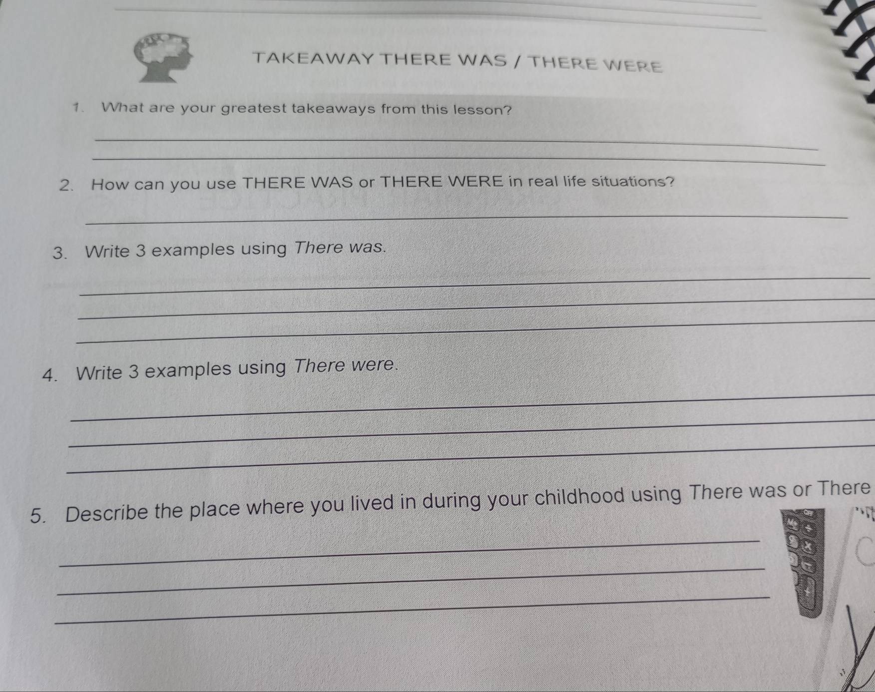 TAKEAWAY THERE WAS / THERE WERE 
1. What are your greatest takeaways from this lesson? 
_ 
_ 
2. How can you use THERE WAS or THERE WERE in real life situations? 
_ 
3. Write 3 examples using There was. 
_ 
_ 
_ 
4. Write 3 examples using There were. 
_ 
_ 
_ 
5. Describe the place where you lived in during your childhood using There was or There 
_ 
_ 
_