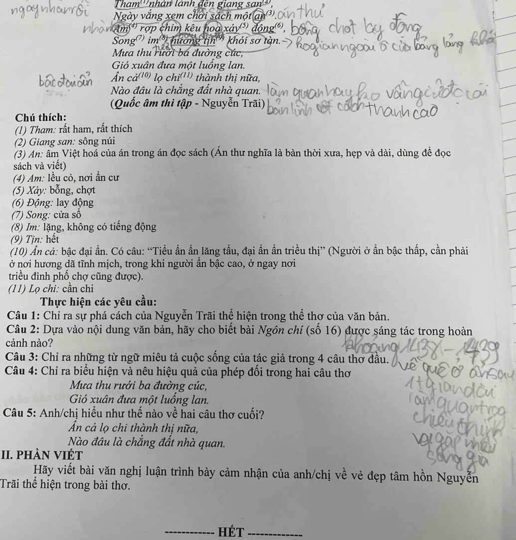 Tham'''nhân lãnh đên giang san'''
Ngày vắng xem chơi sách một an³
#) rợp chim kêu hoa xảy(⁵) động(6),
Song) im³ hương tin) khói sơ tàn.
Mưa thu rưới bá đường cúc,
Gió xuân đưa một luống lan.
n cả(10) lọ chi(11) thành thị nữa,
Nào đâu là chắng đất nhà quan.
(Quốc âm thi tập - Nguyễn Trãi)
Chú thích:
(1) Tham: rất ham, rất thích
(2) Giang san: sông núi
(3) An: âm Việt hoá của án trong án đọc sách (Án thư nghĩa là bàn thời xưa, hẹp và dài, dùng để đọc
sách và viết)
(4) Am: lều cỏ, nơi ần cư
(5) Xảy: bỗng, chợt
(6) Động: lay động
(7) Song: cửa số
(8) Im: lặng, không có tiếng động
(9) Tịn: hết
(10) Ẩn cả: bậc đại ần. Có câu: “Tiểu ẩn ần lăng tầu, đại ần ần triều thị” (Người ở ẩn bậc thấp, cần phải
ở nơi hương dã tĩnh mịch, trong khi người ẩn bậc cao, ở ngay nơi
triều đình phố chợ cũng được).
(11) Lọ chi: cần chi
Thực hiện các yêu cầu:
Câu 1: Chỉ ra sự phá cách của Nguyễn Trãi thể hiện trong thể thơ của văn bản.
Câu 2: Dựa vào nội dung văn bản, hãy cho biết bài Ngôn chí (số 16) được sáng tác trong hoàn
cảnh nào?
Câu 3: Chỉ ra những từ ngữ miêu tả cuộc sống của tác giả trong 4 câu thơ đầu.
Câu 4: Chỉ ra biểu hiện và nêu hiệu quả của phép đối trong hai câu thơ
Mưa thu rưới ba đường cúc,
Gió xuân đưa một luồng lan.
Câu 5: Anh/chị hiểu như thế nào về hai câu thơ cuối?
Ấn cả lọ chi thành thị nữa,
Nào đâu là chắng đất nhà quan.
II. pHÀN VIÉT
Hãy viết bài văn nghị luận trình bày cảm nhận của anh/chị về vẻ đẹp tâm hồn Nguyễn
Trãi thể hiện trong bài thơ.
_Hét_