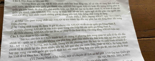 Cầu 2. Đọc đoạn tư liệu sau đây:
'Không tham gia vào bắt kì một chính sách hay hoạt động nào, kể cá việc sử dụng lãnh thổ của
một nước, do bắt ki một quốc gia thành viên ASEAN hay ngoài ASEAN hoặc đổi tượng không phải là
quốc gia tiền hành, đe doạ đến chủ quyền, toàn vẹn lãnh thổ hay sự ôn định chính trị và kinh tế của các
quốc gia thành viên ASEAN; Tôn trọng sự khác biệt về văn hoá, ngôn ngữ và tôn giáo của người dân
ASEAN đồng thời nhân mạnh những giá trị chung trên tinh thần thống nhất trong đa dạng.
(Trích: Điều 2, Hiển chương ASEAN, ngày 20/11/2007)
a) Mục tiêu quan trọng nhất của ASEAN từ khi thành lập đến nay gồm hai nội dung được nêu trong
Hiến chương,
(b) Thống nhất trong đa đạng là giá trị chung của ASEAN và tất cả các quốc gia Đông Nam Á.
c)  Hiến chương ASEAN là văn kiện quan trọng của Hiệp hội các quốc gia Đông Nam A.
d) Hiến chương ASEAN tiếp tục là cơ sở pháp lí cho hoạt động của cộng đồng ASEAN hiện nay.
Câu 3. Đọc đoạn tư liệu sau đây:
'Bài học của thời kỉ Chiến tranh lạnh đã chứng tỏ phương thức trong quan hệ quốc tế lấy đổi đầu
chính trị - quân sự là chủ yếu không còn phủ hợp, phải chịu nhiều tôn thất hoặc thất bại như hai nước
X6-M Mỹ và một bị thương, một bị mất. Trong khi đó, phương thức lấy hợp tác và cạnh tranh về kinh tế 
chính trị là chính lại thu được nhiều tiến bộ, kết quả như các nước Đức, Nhật và NICs. Sự hưng thịnh
hay suy vong của một quốc gia quyết định bởi sức mạnh tổng hợp của quốc gia đó, mà chủ yểu là thực
(Vũ Dương Ninh (Chủ biên), Một số chuyên đề lịch sử thể giới, NXB Đại học Quốc gia
lực kinh tế và khoa học - kĩ thuật''.
Hà Nội, Hà Nội, 2001, tr.401).
n     ề u  n ước