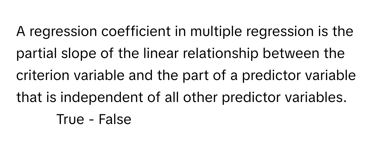 A regression coefficient in multiple regression is the partial slope of the linear relationship between the criterion variable and the part of a predictor variable that is independent of all other predictor variables. 
- True - False