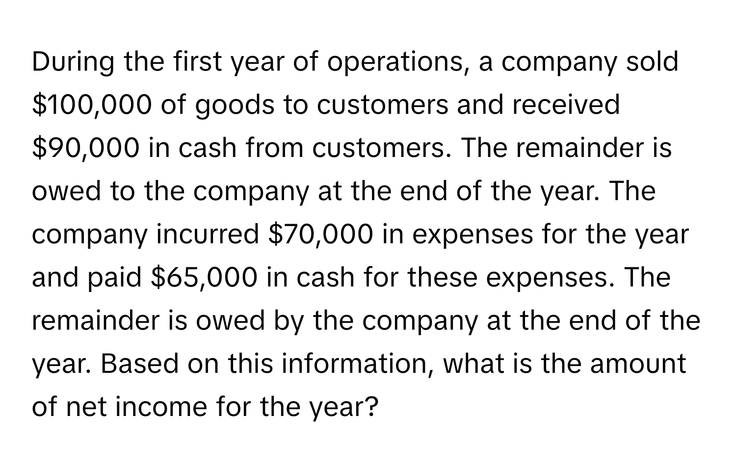 During the first year of operations, a company sold $100,000 of goods to customers and received $90,000 in cash from customers. The remainder is owed to the company at the end of the year. The company incurred $70,000 in expenses for the year and paid $65,000 in cash for these expenses. The remainder is owed by the company at the end of the year. Based on this information, what is the amount of net income for the year?