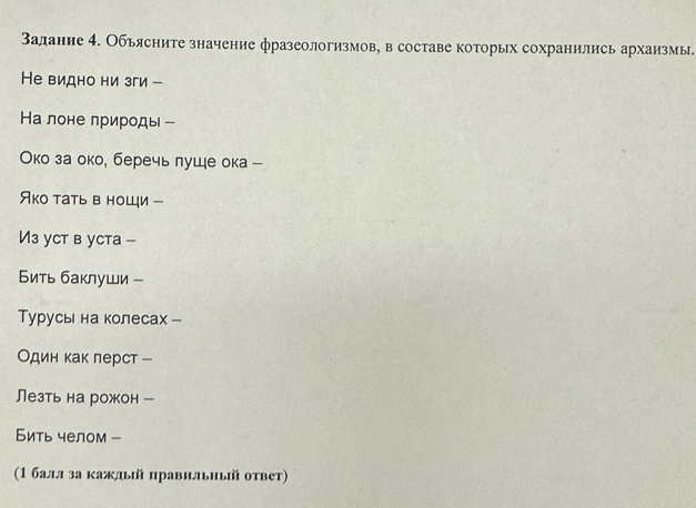 Залание 4. Объясните значение фразеологизмов, в составе которых сохранились архаизмы. 
Не видно ни зги - 
На лоне природы - 
Око за око, беречь луше ока - 
Яко тать в ноШци - 
Из yct в ycтa - 
Бить баклуши - 
Τурусы на колесах - 
Один как лерст - 
Лезть на рожон - 
Бить челом - 
(1 балл за каждьй πравильный ответ)