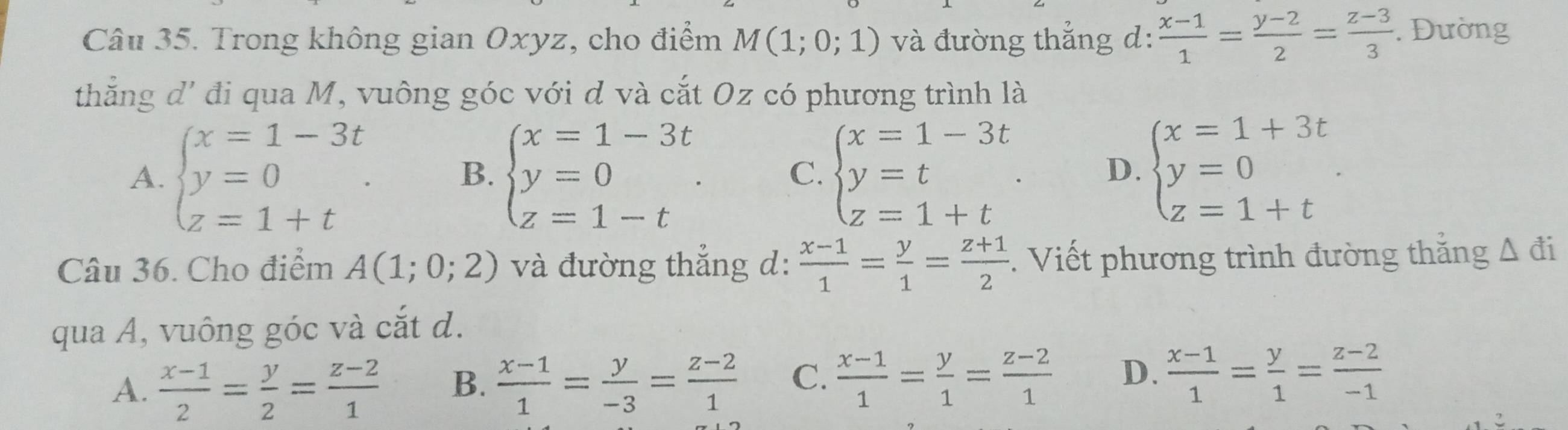 Trong không gian Oxyz, cho điểm M(1;0;1) và đường thắng d:  (x-1)/1 = (y-2)/2 = (z-3)/3 . Đường
thắng đ' đi qua M, vuông góc với d và cắt Oz có phương trình là
A. beginarrayl x=1-3t y=0 z=1+tendarray.. B. beginarrayl x=1-3t y=0 z=1-tendarray.. C. beginarrayl x=1-3t y=t z=1+tendarray.. D. beginarrayl x=1+3t y=0 z=1+tendarray.. 
Câu 36. Cho điểm A(1;0;2) và đường thắng d:  (x-1)/1 = y/1 = (z+1)/2 . Viết phương trình đường thắng A đi
qua A, vuông góc và cắt d.
A.  (x-1)/2 = y/2 = (z-2)/1  B.  (x-1)/1 = y/-3 = (z-2)/1  C.  (x-1)/1 = y/1 = (z-2)/1  D.  (x-1)/1 = y/1 = (z-2)/-1 