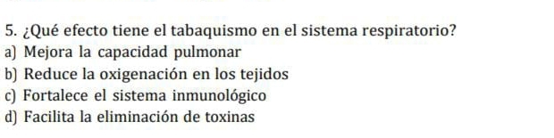 ¿Qué efecto tiene el tabaquismo en el sistema respiratorio?
a) Mejora la capacidad pulmonar
b) Reduce la oxigenación en los tejidos
c) Fortalece el sistema inmunológico
d) Facilita la eliminación de toxinas