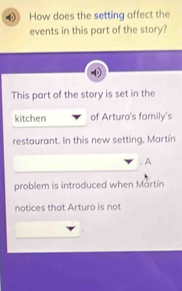 How does the setting affect the 
events in this part of the story? 
This part of the story is set in the 
kitchen of Arturo's family's 
restaurant. In this new setting, Martín 
. A 
problem is introduced when Martín 
notices that Arturo is not