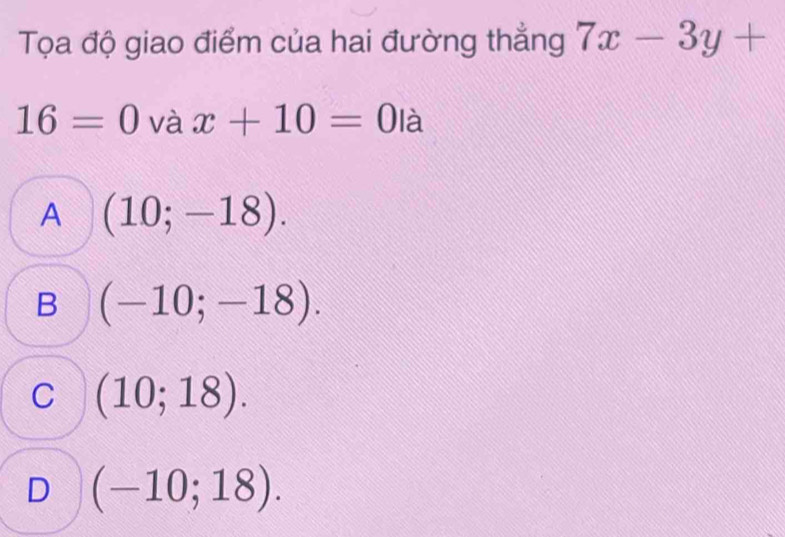 Tọa độ giao điểm của hai đường thẳng 7x-3y+
16=0 và x+10=0 | à
A (10;-18).
B (-10;-18).
C (10;18).
D (-10;18).