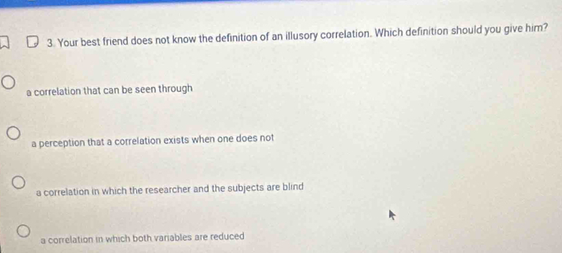 Your best friend does not know the definition of an illusory correlation. Which definition should you give him?
a correlation that can be seen through
a perception that a correlation exists when one does not
a correlation in which the researcher and the subjects are blind
a correlation in which both variables are reduced