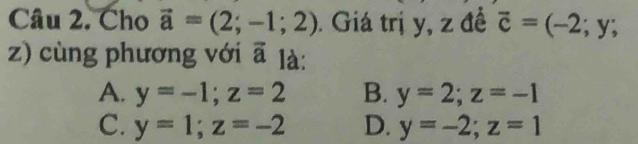 Cho vector a=(2;-1;2). Giá trị y, z để vector c=(-2;y;
z) cùng phương với a là:
A. y=-1; z=2 B. y=2; z=-1
C. y=1; z=-2 D. y=-2; z=1