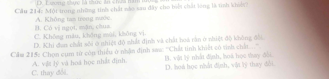 D. Lương thực là thức ăn chưa năm lượng
Cầu 214: Một trong những tính chất nào sau đây cho biết chất lòng là tinh khiết?
A. Không tan trong nước.
B. Có vị ngọt, mặn, chua.
C. Không màu, không mùi, không vị.
D. Khi đun chất sôi ở nhiệt độ nhất định và chất hoá rắn ở nhiệt độ không đồi.
Câu 215: Chọn cụm từ còn thiếu ở nhận định sau: “Chất tinh khiết có tính chất..”.
A. vật lý và hoá học nhất định. B. vật lý nhất định, hoá học thay đồi.
C. thay đổi. D. hoá học nhất định, vật lý thay đổi.