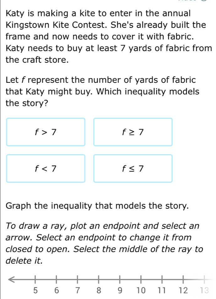 Katy is making a kite to enter in the annual
Kingstown Kite Contest. She's already built the
frame and now needs to cover it with fabric.
Katy needs to buy at least 7 yards of fabric from
the craft store.
Let f represent the number of yards of fabric
that Katy might buy. Which inequality models
the story?
f>7
f≥ 7
f<7</tex>
f≤ 7
Graph the inequality that models the story.
To draw a ray, plot an endpoint and select an
arrow. Select an endpoint to change it from
closed to open. Select the middle of the ray to
delete it.