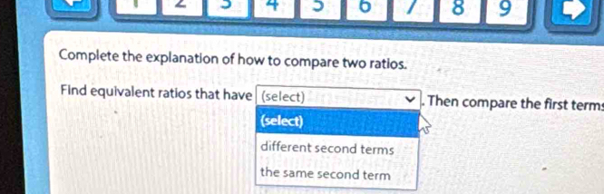 4 5 6 / 8 9
Complete the explanation of how to compare two ratios.
Find equivalent ratios that have (select) . Then compare the first term
(select)
different second terms
the same second term