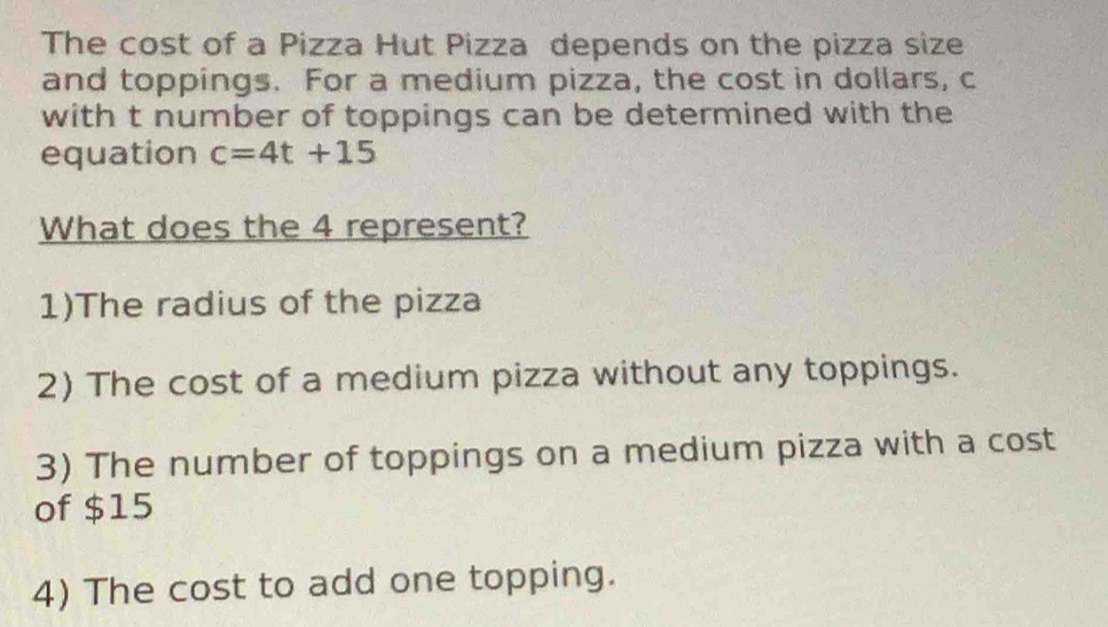 The cost of a Pizza Hut Pizza depends on the pizza size
and toppings. For a medium pizza, the cost in dollars, c
with t number of toppings can be determined with the
equation c=4t+15
What does the 4 represent?
1)The radius of the pizza
2) The cost of a medium pizza without any toppings.
3) The number of toppings on a medium pizza with a cost
of $15
4) The cost to add one topping.