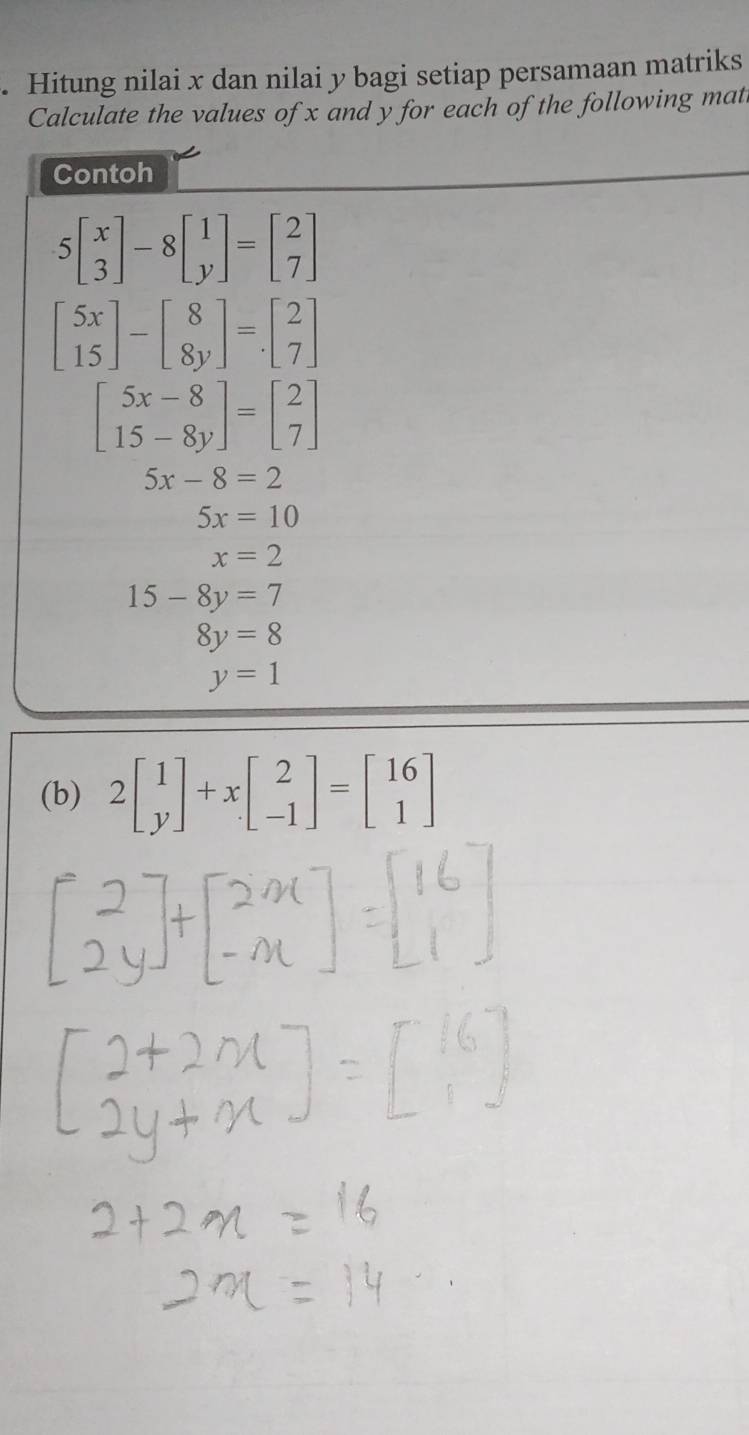 Hitung nilai x dan nilai y bagi setiap persamaan matriks 
Calculate the values of x and y for each of the following mat 
Contoh
5beginbmatrix x 3endbmatrix -8beginbmatrix 1 yendbmatrix =beginbmatrix 2 7endbmatrix
beginbmatrix 5x 15endbmatrix -beginbmatrix 8 8yendbmatrix =beginbmatrix 2 7endbmatrix
beginbmatrix 5x-8 15-8yendbmatrix =beginbmatrix 2 7endbmatrix
5x-8=2
5x=10
x=2
15-8y=7
8y=8
y=1
(b) 2beginbmatrix 1 yendbmatrix +xbeginbmatrix 2 -1endbmatrix =beginbmatrix 16 1endbmatrix