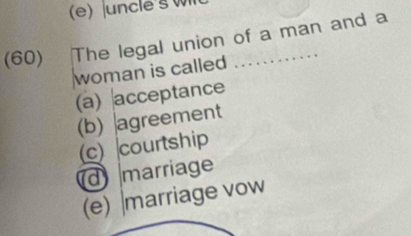 uncle's Wl
(60) The legal union of a man and a
woman is called ............
(a) acceptance
(b) agreement
(c) courtship
d marriage
(e) |marriage vow