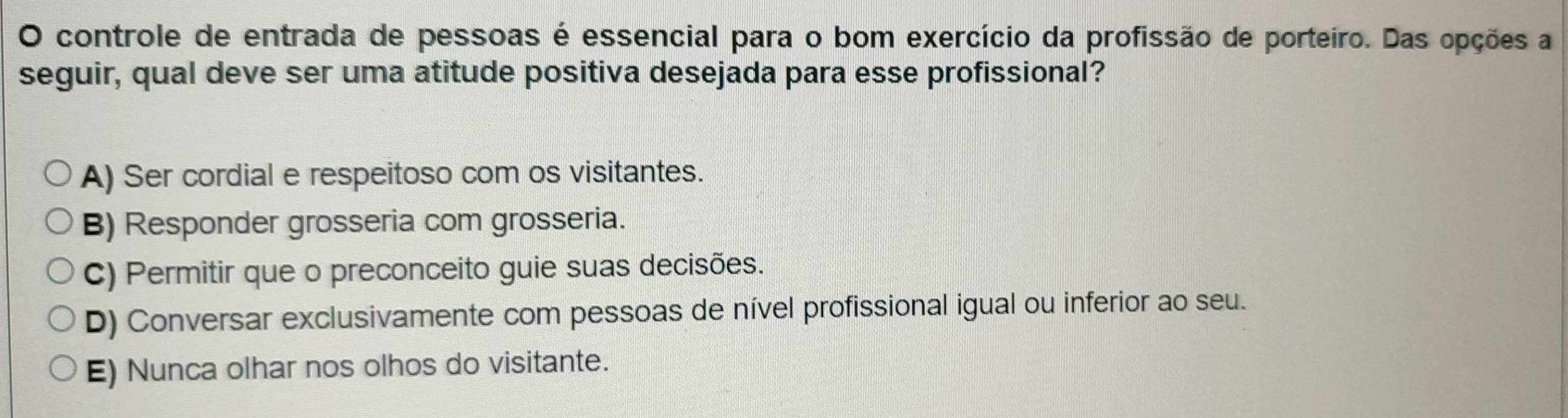 controle de entrada de pessoas é essencial para o bom exercício da profissão de porteiro. Das opções a
seguir, qual deve ser uma atitude positiva desejada para esse profissional?
A) Ser cordial e respeitoso com os visitantes.
B) Responder grosseria com grosseria.
C) Permitir que o preconceito guie suas decisões.
D) Conversar exclusivamente com pessoas de nível profissional igual ou inferior ao seu.
E) Nunca olhar nos olhos do visitante.