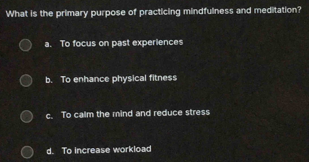 What is the primary purpose of practicing mindfulness and meditation?
a. To focus on past experiences
b. To enhance physical fitness
c. To calm the mind and reduce stress
d. To increase workload