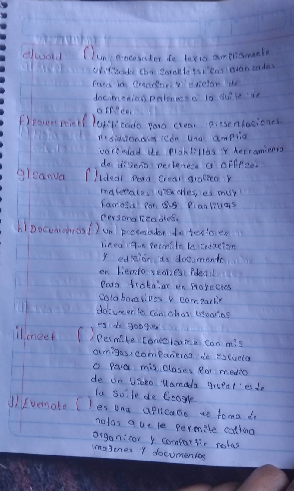 elwoord (un procesad or de texlo ampriamento 
ulizado com Caraeleits licas avan codas 
Pard la Qraacion yedicion lde 
docomenlos pertenece o 10 duite do 
offece. 
F)power poin( Uelicado para crear presenlaciones 
Profesionales con ana amplia 
varredad de plankillas y herranienta 
de disleno pertenece a offfce. 
glcanva ( Iideal Para Crear grafico y 
materiales vioudlles, es muy 
famosa for SuS Plan1i11as 
Persondlicables. 
hipocomentoal Jun procesadon de textoen 
linea gue permile la creacion 
y edicion de documento 
en liempo reales Pdeal 
Para trabagar en provectos 
colaborativos y compartin 
docomento con otros, usuarios 
es de google. 
illmeet ( )permite conecitame con mis 
armigos, companieros de excuela 
o Para mis clases Por medio 
de on vedeo llamada grupal es de 
la suite de Googcle. 
J)Evernore C )es una aplicalio de toma de 
notas avete permete captora 
organicor y compartir notas 
imagenes y documenfos