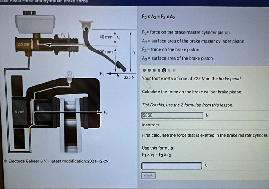 ake Pedal Förce and Hydraulić Brake Force
F_2* A_3=F_3* A_2
force on the brake master cylinder piston.
surface area of the brake master cylinder piston.
force on the brake piston.
surface area of the brake piston.
r foot exerts a force of 325 N on the brake pedal.
culate the force on the brake caliper brake piston
For this, use the 2 formulae from this lesson
50 N
orrect
t calculate the force that is exerted in the brake master cylinder.
this formula
F_1* r_1=F_2* r_2
© 
N
check