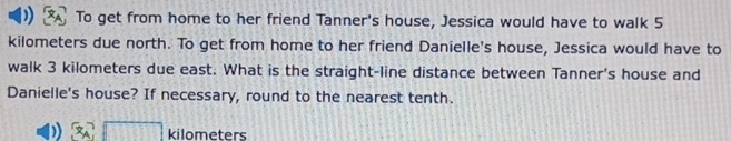 To get from home to her friend Tanner's house, Jessica would have to walk 5
kilometers due north. To get from home to her friend Danielle's house, Jessica would have to 
walk 3 kilometers due east. What is the straight-line distance between Tanner's house and 
Danielle's house? If necessary, round to the nearest tenth.
kilometers