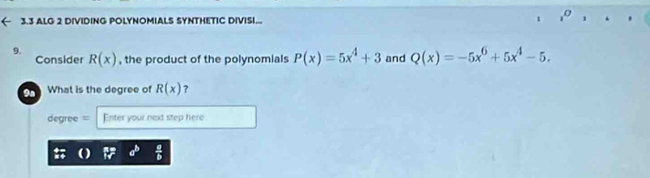 3.3 ALG 2 DIVIDING POLYNOMIALS SYNTHETIC DIVISI... t 
9. R(x) , the product of the polynomials P(x)=5x^4+3 and Q(x)=-5x^6+5x^4-5. 
Consider 
9n What is the degree of R(x) ?
degree = Enter your next step here
a^b  a/b 