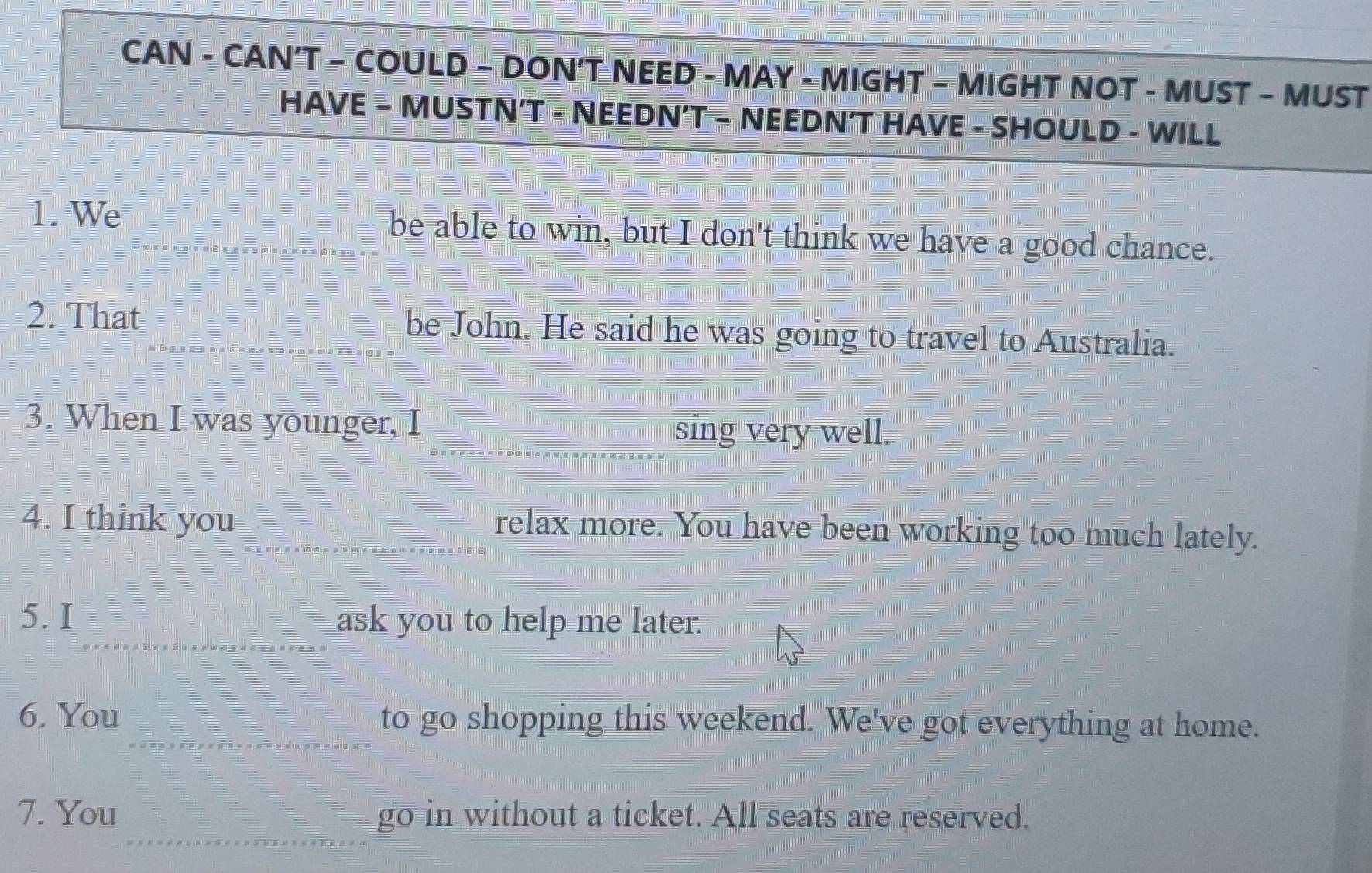 CAN - CAN’T - COULD - DON’T NEED - MAY - MIGHT - MIGHT NOT - MUST - MUST 
HAVE - MUSTN’T - NEEDN’T - NEEDN’T HAVE - SHOULD - WILL 
1. We be able to win, but I don't think we have a good chance. 
2. That be John. He said he was going to travel to Australia. 
3. When I was younger, I sing very well. 
4. I think you relax more. You have been working too much lately. 
5. I ask you to help me later. 
6. You to go shopping this weekend. We've got everything at home. 
7. You go in without a ticket. All seats are reserved.