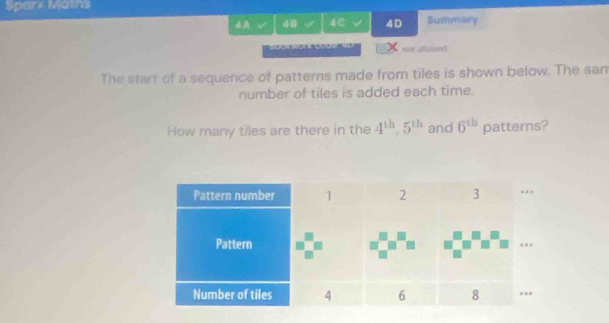 Sparx Maths 
I 48 √ 4C √ 4D Summary 
not allowed 
The start of a sequence of patterns made from tiles is shown below. The sam 
number of tiles is added each time. 
How many tiles are there in the 4^(th), 5^(th) and 6^(th) patters?