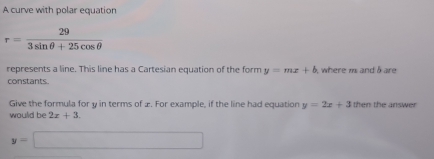 A curve with polar equation
r= 29/3sin θ +25cos θ  
represents a line. This line has a Cartesian equation of the form y=mx+b where ms and a are 
constants. 
Give the formula for y in terms of ±. For example, if the line had equation y=2x+3 then the answer 
would be 2x+3.
y=□