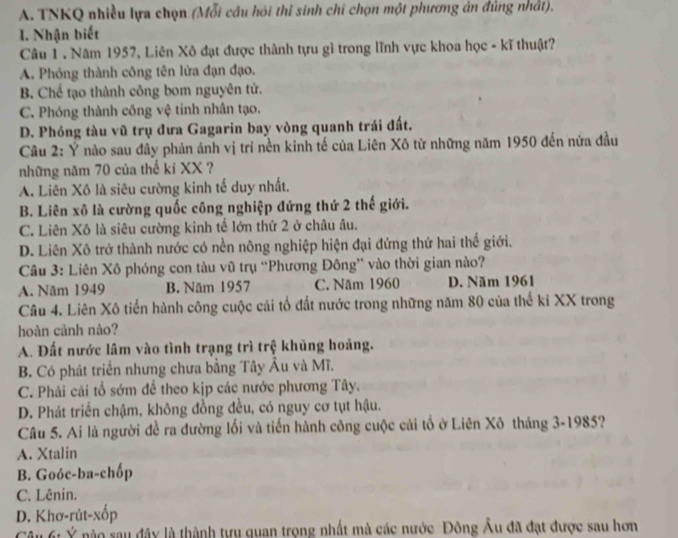 TNKQ nhiều lựa chọn (Mỗi cầu hỏi thỉ sinh chi chọn một phương án đủng nhất).
I. Nhận biết
Câu 1 . Năm 1957, Liên Xô đạt được thành tựu gì trong lĩnh vực khoa học - kĩ thuật?
A. Phóng thành công tên lửa đạn đạo.
B. Chế tạo thành công bom nguyên tử.
C. Phóng thành công vệ tinh nhân tạo.
D. Phóng tàu vũ trụ đưa Gagarin bay vòng quanh trái đất.
Câu 2: Ý nào sau đây phản ánh vị trí nền kinh tế của Liên Xô từ những năm 1950 đến nửa đầu
những năm 70 của thế kỉ XX ?
A. Liên Xô là siêu cường kinh tế duy nhất.
B. Liên xô là cường quốc công nghiệp đứng thứ 2 thế giới.
C. Liên Xô là siêu cường kinh tế lớn thứ 2 ở châu âu.
D. Liên Xô trở thành nước có nền nông nghiệp hiện đại đứng thứ hai thể giới.
Câu 3: Liên Xô phóng con tàu vũ trụ “Phương Đông” vào thời gian nào?
A. Năm 1949 B. Năm 1957 C. Năm 1960 D. Năm 1961
Câu 4. Liên Xô tiến hành công cuộc cải tổ đất nước trong những năm 80 của thế kí XX trong
hoàn cảnh nào?
A. Đất nước lâm vào tình trạng trì trệ khủng hoảng.
B. Có phát triển nhưng chưa bằng Tây Âu và Mĩ.
C. Phải cải tổ sớm để theo kịp các nước phương Tây.
D. Phát triển chậm, không đồng đều, có nguy cơ tụt hậu.
Câu 5. Ai là người đề ra đường lối và tiến hành công cuộc cải tổ ở Liên Xô tháng 3-1985?
A. Xtalin
B. Goóc-ba-chốp
C. Lênin.
D. Khơ-rút-xốp
Câu 6: Ý nào sau đây là thành tựu quan trọng nhất mà các nước Đông Âu đã đạt được sau hơn
