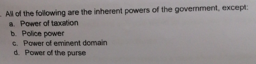 All of the following are the inherent powers of the government, except:
a. Power of taxation
b. Police power
c. Power of eminent domain
d. Power of the purse