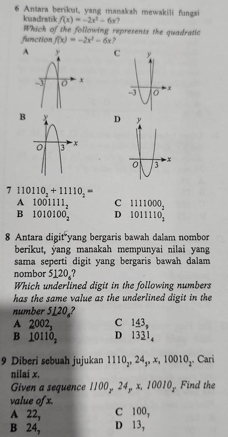 Antara berikut, yang manakah mewakili fungsi
kuadratik f(x)=-2x^2-6x 7
Which of the following represents the quadratic
function f(x)=-2x^2-6x
A
C
B
D
7 110110_2+11110_2=
A 1001111_2
C 1111000_2
B 1010100_2
D 1011110_2
8 Antara digit yang bergaris bawah dalam nombor
berikut, yang manakah mempunyai nilai yang
sama seperti digit yang bergaris bawah dalam 
nombor 5120₆?
Which underlined digit in the following numbers
has the same value as the underlined digit in the
number 5120₄?
A 2002_3
C 1_ 43_9
B _ 10110_2
D₹ 13_ 31_4
9 Diberi sebuah jujukan 1110_2, 24_5, x, 10010_2. Cari
nilai x.
Given a sequence 1100,, 24,, x. 10010_2 Find the :
value of x.
A 22_7
C 100_7
B 24_7
D 13_7