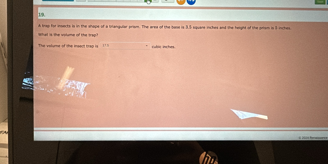 A trap for insects is in the shape of a triangular prism. The area of the base is 3.5 square inches and the height of the prism is 5 inches. 
What is the volume of the trap? 
The volume of the insect trap is 17.5 cubic inches. 
SM 
© 2024 Renaissance
