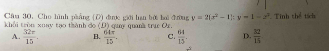 Cho hình phẳng (D) được giới hạn bởi hai đường y=2(x^2-1); y=1-x^2. Tính thể tích
khối tròn xoay tạo thành do (D) quay quanh trục Ox.
A.  32π /15 .  64π /15 . C.  64/15 . D.  32/15 . 
B.
x^2