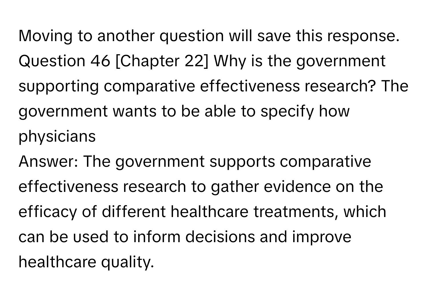 Moving to another question will save this response. Question 46 [Chapter 22] Why is the government supporting comparative effectiveness research? The government wants to be able to specify how physicians 
Answer: The government supports comparative effectiveness research to gather evidence on the efficacy of different healthcare treatments, which can be used to inform decisions and improve healthcare quality.