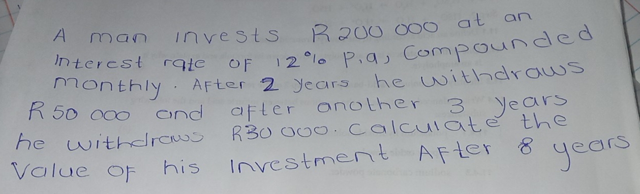 A man invests R200 0o0 at an 
interest rate oF 1210 P. a, Compounded 
monthly. After 2 years he withdrows
R50 000 and after another 3 years
he withdrows R30000. calculate the 
value of his Investment After 8 years