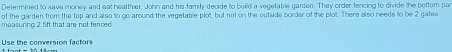 Defermined to save money and eat healthier, John and his family decide to build a vegetable garden. They order fencing to divide the bottom par 
of the garden from the top and also to go around the vegetable plot but not on the outside border of the plot. There also needs to be 2 gates 
measuring 2.5ft that are not fenced. 
Use the conversion factors