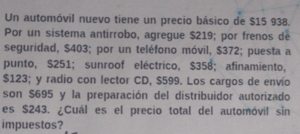 Un automóvil nuevo tiene un precio básico de $15 938. 
Por un sistema antirrobo, agregue $219; por frenos de 
seguridad, $403; por un teléfono móvil, $372; puesta a 
punto, $251; sunroof eléctrico, $358; afinamiento,
$123; y radio con lector CD, $599. Los cargos de envío 
son $695 y la preparación del distribuidor autorizado 
es $243. ¿Cuál es el precio total del automóvil sin 
impuestos?