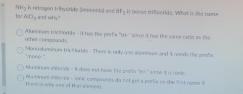 NH_3 is nitrogen trihydride (ammonia) and BF_3 is boron trifluoride. What is the name
for AICI_3 and why?
Aluminum trichloride - It has the prefix "tri-" since it has the same ratio as the
other compounds.
Monoaluminum trichloride - There is only one aluminum and it needs the prefix
"mono-''.
Aluminum chloride - It does not have the prefix "tri-" since it is ionic.
Aluminum chloride - lonic compounds do not get a prefix on the first name if
there is only one of that element.