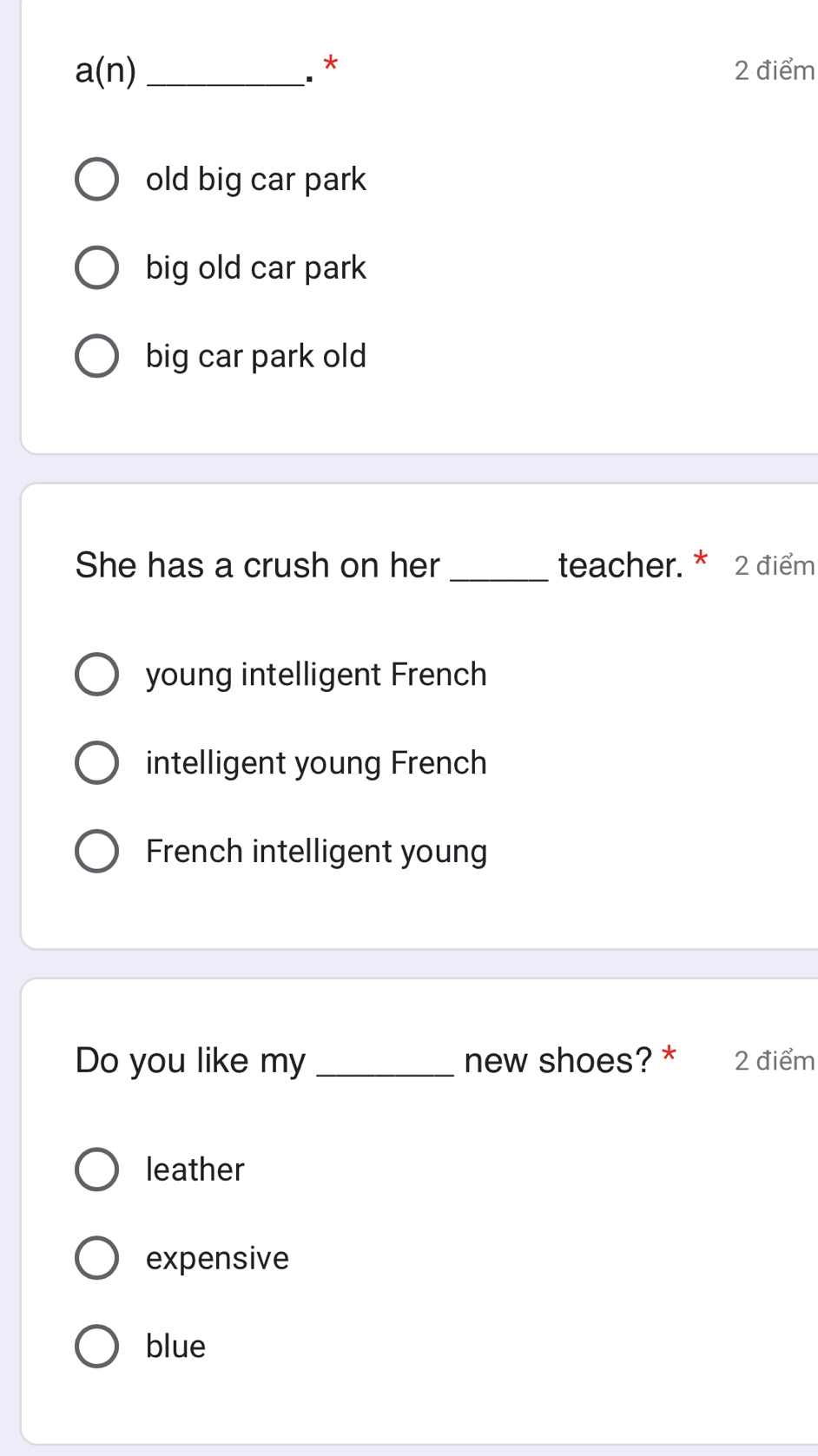 a(n) _. * 2 điểm
old big car park
big old car park
big car park old
She has a crush on her_ teacher. * 2 điểm
young intelligent French
intelligent young French
French intelligent young
Do you like my _new shoes? * 2 điểm
leather
expensive
blue