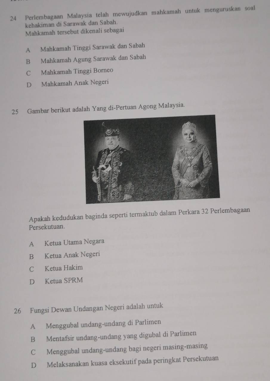 Perlembagaan Malaysia telah mewujudkan mahkamah untuk menguruskan soal
kehakiman di Sarawak dan Sabah.
Mahkamah tersebut dikenali sebagai
A Mahkamah Tinggi Sarawak dan Sabah
B Mahkamah Agung Sarawak dan Sabah
C Mahkamah Tinggi Borneo
D Mahkamah Anak Negeri
25 Gambar berikut adalah Yang di-Pertuan Agong Malaysia.
Apakah kedudukan baginda seperti termaktub dalam Perkara 32 Perlembagaan
Persekutuan.
A Ketua Utama Negara
B Ketua Anak Negeri
C Ketua Hakim
D Ketua SPRM
26 Fungsi Dewan Undangan Negeri adalah untuk
A Menggubal undang-undang di Parlimen
B Mentafsir undang-undang yang digubal di Parlimen
C Menggubal undang-undang bagi negeri masing-masing
D Melaksanakan kuasa eksekutif pada peringkat Persekutuan