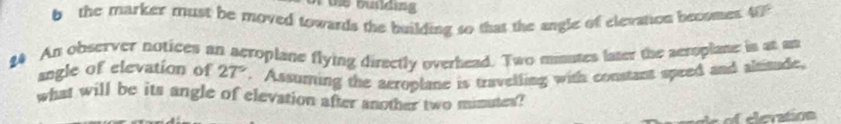 the marker must be moved towards the building so that the angle of elevation becomes 40°
£4 An observer notices an aeroplane flying directly overhead. Two mimuses later the aeroplane is at an 
angle of elevation of 27°. Assuming the aeroplane is travelling with constant speed and alitude, 
what will be its angle of elevation after another two mimutes? 
e vation