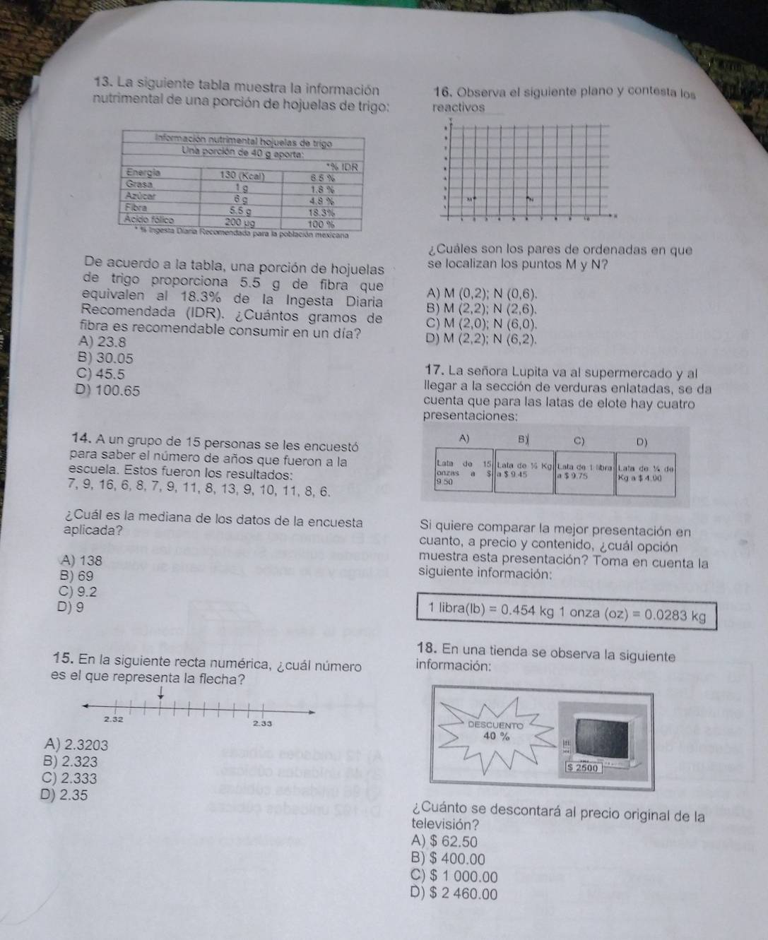 La siguiente tabla muestra la información 16. Observa el siguiente plano y contesta los
nutrimental de una porción de hojuelas de trigo: reactivos
31°
¿Cuáles son los pares de ordenadas en que
De acuerdo a la tabla, una porción de hojuelas se localizan los puntos M y N?
de trigo proporciona 5.5 g de fibra que A) M(0,2);N(0,6).
equivalen al 18.3% de la Ingesta Diaria B) M(2,2);N(2,6).
Recomendada (IDR). ¿Cuántos gramos de C) M(2,0);N(6,0).
fibra es recomendable consumir en un día? D) M(2,2);N(6,2).
A) 23.8
B) 30.05 17. La señora Lupita va al supermercado y al
C) 45.5 llegar a la sección de verduras enlatadas, se da
D)100.65 cuenta que para las latas de elote hay cuatro
presentaciones:
14. A un grupo de 15 personas se les encuestó
para saber el número de años que fueron a la 
escuela. Estos fueron los resultados: 
7, 9, 16, 6, 8, 7, 9, 11, 8, 13, 9, 10, 11, 8, 6.
¿Cuál es la mediana de los datos de la encuesta Si quiere comparar la mejor presentación en
aplicada? cuanto, a precio y contenido, ¿cuál opción
muestra esta presentación? Toma en cuenta la
A) 138 siguiente información:
B) 69
C) 9.2
D) 9
1libra(lb)=0.454kg1onza(oz)=0.0283kg
18. En una tienda se observa la siguiente
15. En la siguiente recta numérica, ¿cuál número información:
es el que representa la flecha?

A) 2.3203
B) 2.323
C) 2.333
D) 2.35 ¿Cuánto se descontará al precio original de la
televisión?
A) $ 62.50
B)$ 400.00
C) $ 1 000.00
D) $ 2 460.00